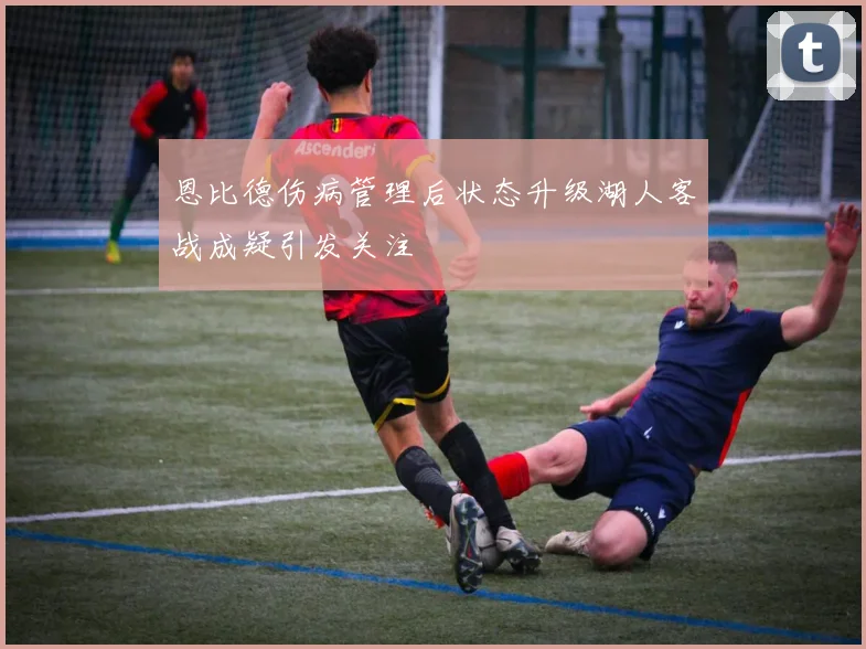 恩比德伤病管理后状态升级湖人客战成疑引发关注