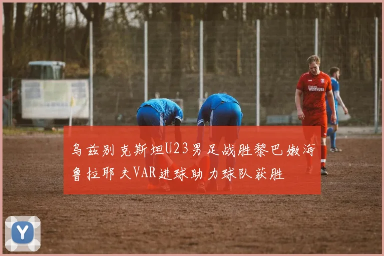 乌兹别克斯坦U23男足战胜黎巴嫩海鲁拉耶夫VAR进球助力球队获胜