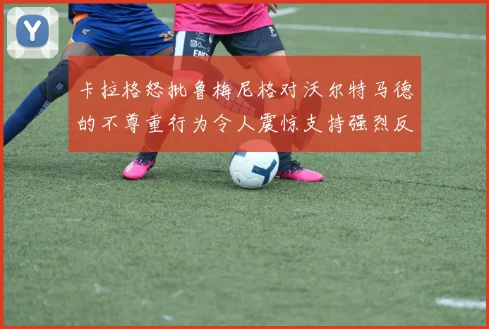 卡拉格怒批鲁梅尼格对沃尔特马德的不尊重行为令人震惊支持强烈反击