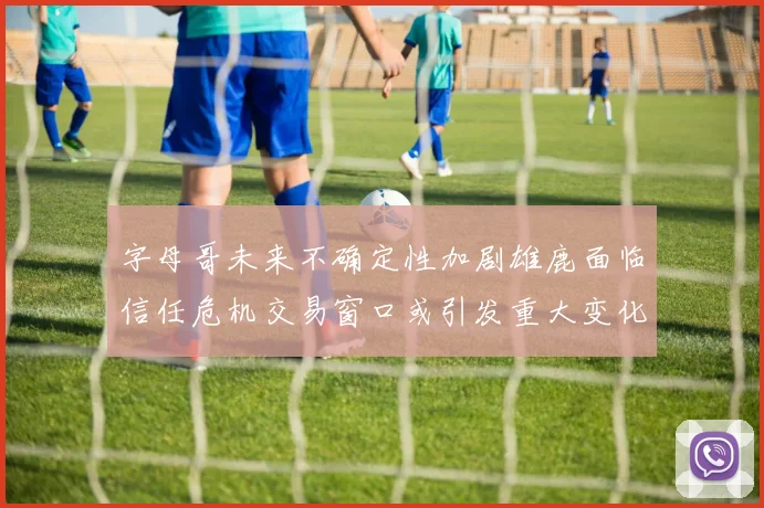 字母哥未来不确定性加剧雄鹿面临信任危机交易窗口或引发重大变化