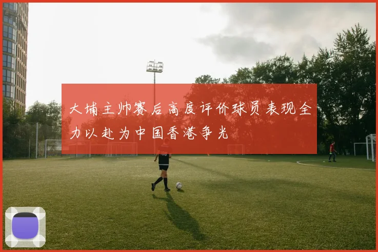 大埔主帅赛后高度评价球员表现全力以赴为中国香港争光