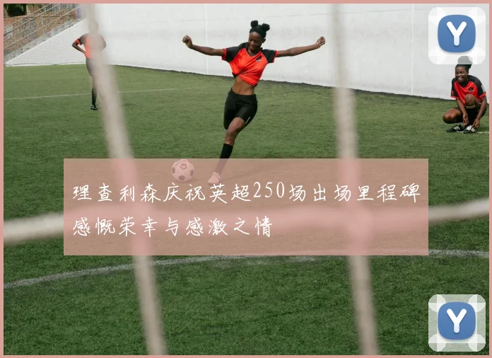 理查利森庆祝英超250场出场里程碑感慨荣幸与感激之情