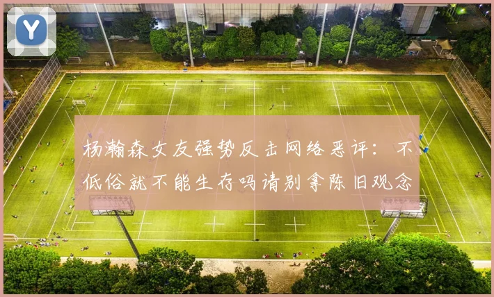 杨瀚森女友强势反击网络恶评：不低俗就不能生存吗请别拿陈旧观念来羞辱我们