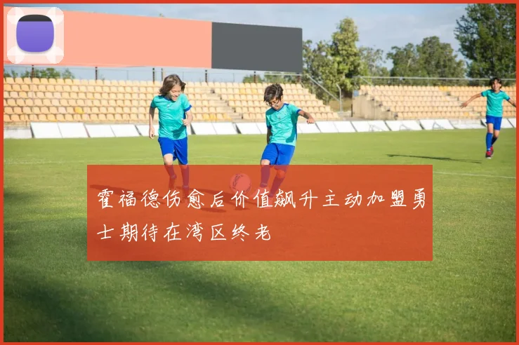霍福德伤愈后价值飙升主动加盟勇士期待在湾区终老